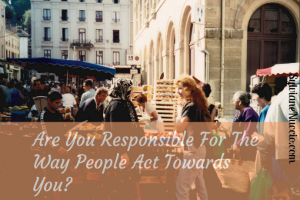 Are you responsible for the way people act towards you